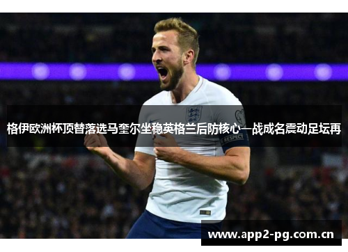 格伊欧洲杯顶替落选马奎尔坐稳英格兰后防核心一战成名震动足坛再 格伊欧洲杯顶替落选马奎尔坐稳英格兰后防核心一战成名震动足坛再