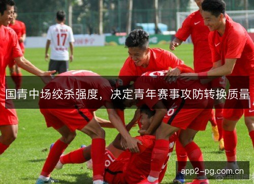 国青中场绞杀强度，决定青年赛事攻防转换质量