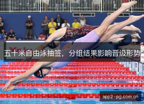 五十米自由泳抽签,分组结果影响晋级形势 五十米自由泳抽签,分组结果影响晋级形势